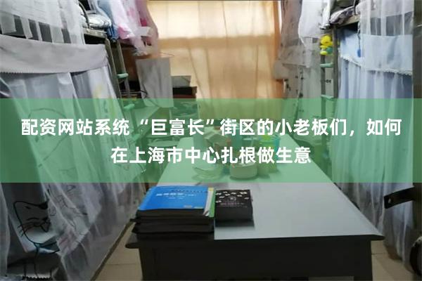 配资网站系统 “巨富长”街区的小老板们，如何在上海市中心扎根做生意