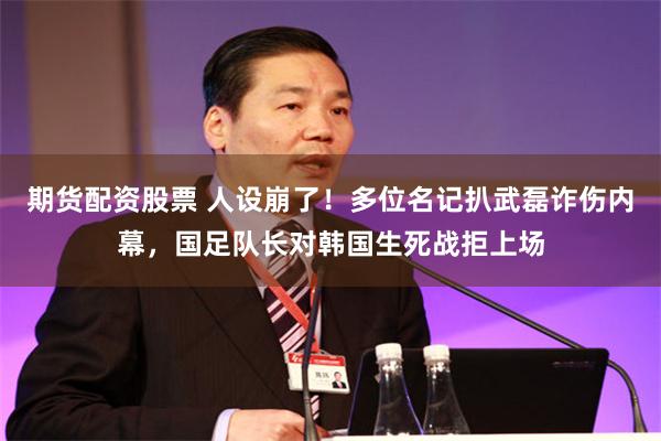 期货配资股票 人设崩了！多位名记扒武磊诈伤内幕，国足队长对韩国生死战拒上场