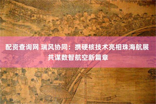 配资查询网 瑞风协同：携硬核技术亮相珠海航展 共谋数智航空新篇章