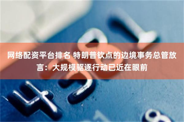 网络配资平台排名 特朗普钦点的边境事务总管放言：大规模驱逐行动已近在眼前