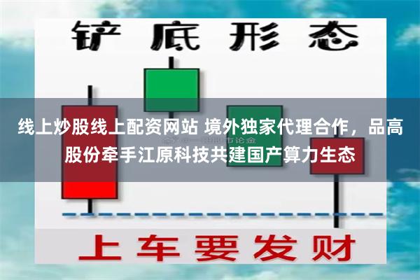 线上炒股线上配资网站 境外独家代理合作，品高股份牵手江原科技共建国产算力生态
