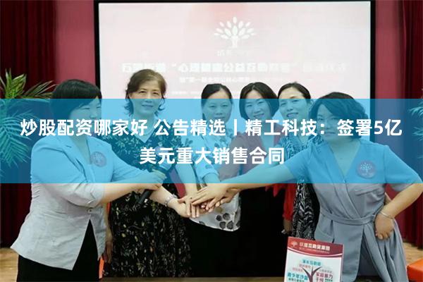 炒股配资哪家好 公告精选丨精工科技：签署5亿美元重大销售合同