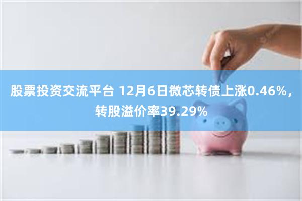 股票投资交流平台 12月6日微芯转债上涨0.46%，转股溢价率39.29%