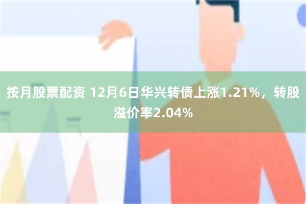 按月股票配资 12月6日华兴转债上涨1.21%，转股溢价率2.04%