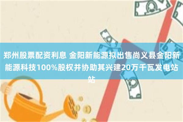 郑州股票配资利息 金阳新能源拟出售尚义县金阳新能源科技100%股权并协助其兴建20万千瓦发电站