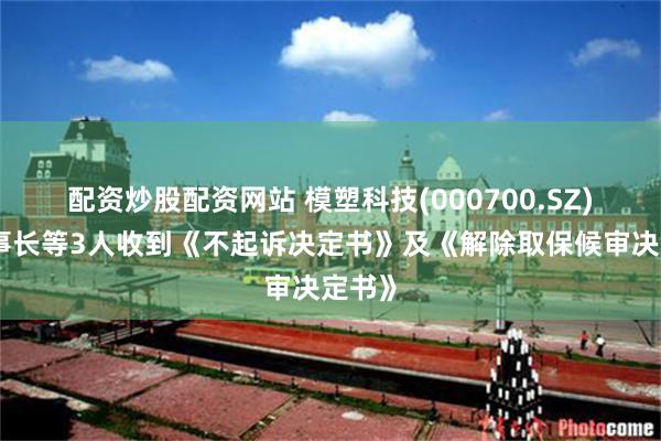 配资炒股配资网站 模塑科技(000700.SZ)：董事长等3人收到《不起诉决定书》及《解除取保候审决定书》