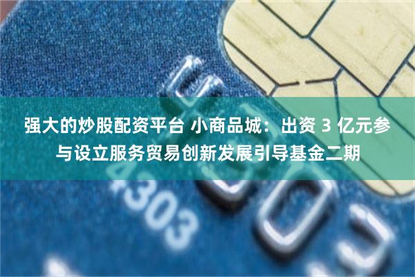 强大的炒股配资平台 小商品城：出资 3 亿元参与设立服务贸易创新发展引导基金二期