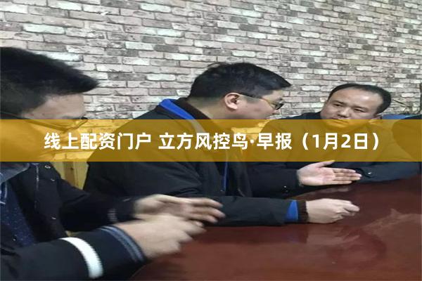 线上配资门户 立方风控鸟·早报（1月2日）
