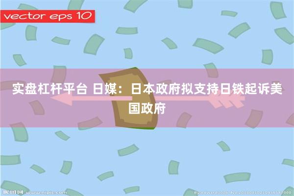 实盘杠杆平台 日媒：日本政府拟支持日铁起诉美国政府