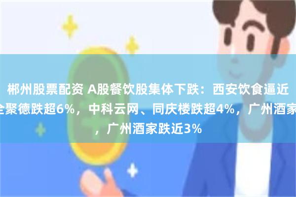 郴州股票配资 A股餐饮股集体下跌：西安饮食逼近跌停，全聚德跌超6%，中科云网、同庆楼跌超4%，广州酒家跌近3%