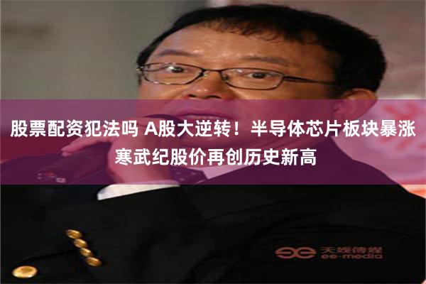 股票配资犯法吗 A股大逆转！半导体芯片板块暴涨 寒武纪股价再创历史新高
