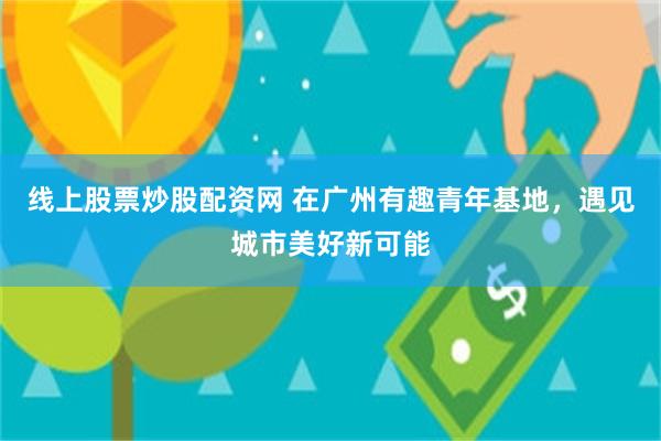 线上股票炒股配资网 在广州有趣青年基地，遇见城市美好新可能