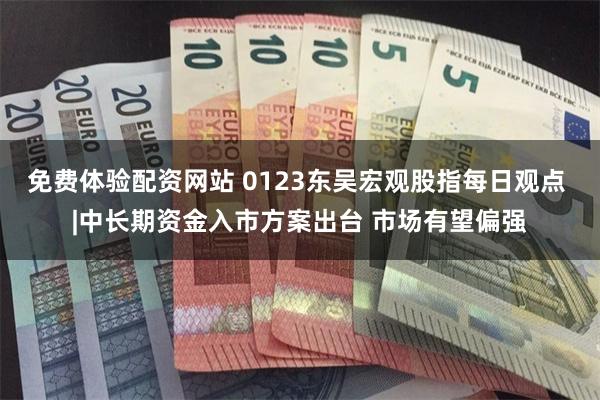 免费体验配资网站 0123东吴宏观股指每日观点 |中长期资金入市方案出台 市场有望偏强