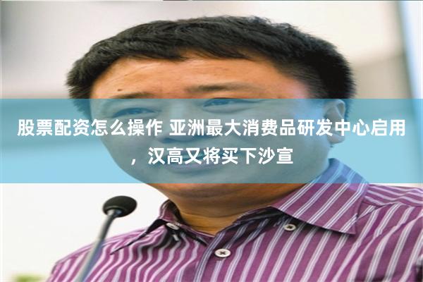 股票配资怎么操作 亚洲最大消费品研发中心启用，汉高又将买下沙宣
