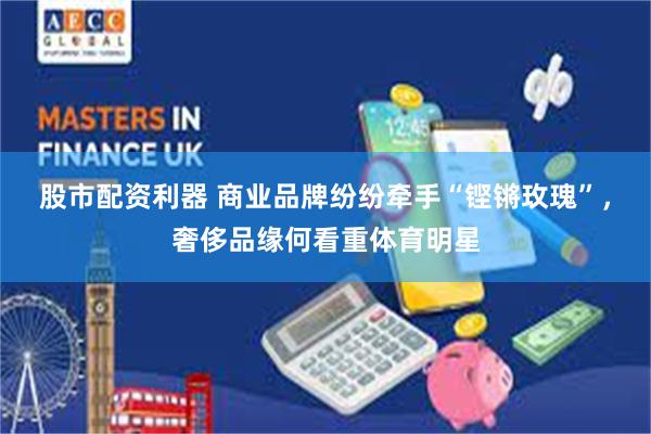 股市配资利器 商业品牌纷纷牵手“铿锵玫瑰”，奢侈品缘何看重体育明星