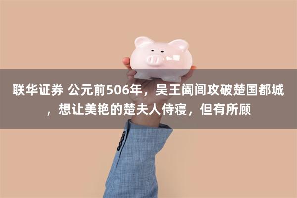 联华证券 公元前506年，吴王阖闾攻破楚国都城，想让美艳的楚夫人侍寝，但有所顾