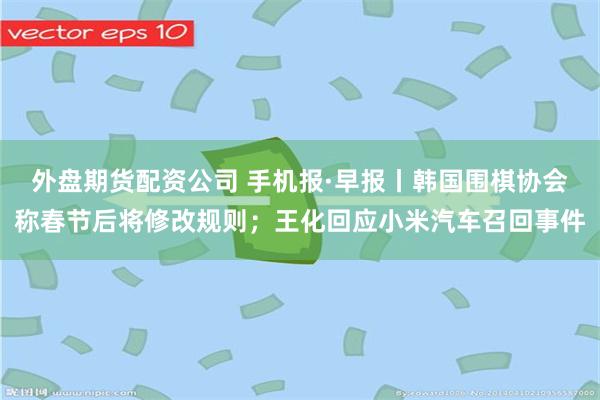 外盘期货配资公司 手机报·早报丨韩国围棋协会称春节后将修改规则；王化回应小米汽车召回事件