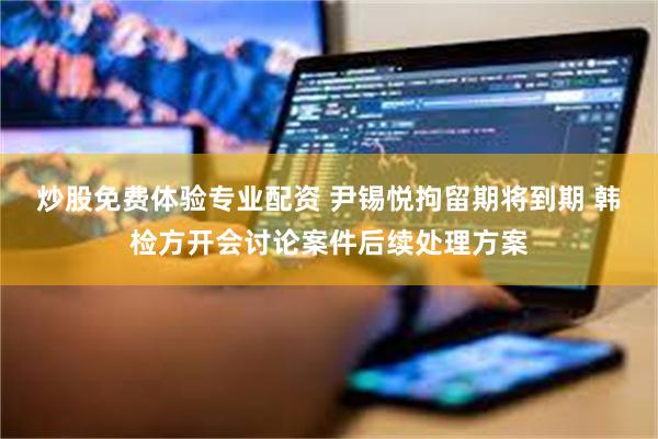 炒股免费体验专业配资 尹锡悦拘留期将到期 韩检方开会讨论案件后续处理方案
