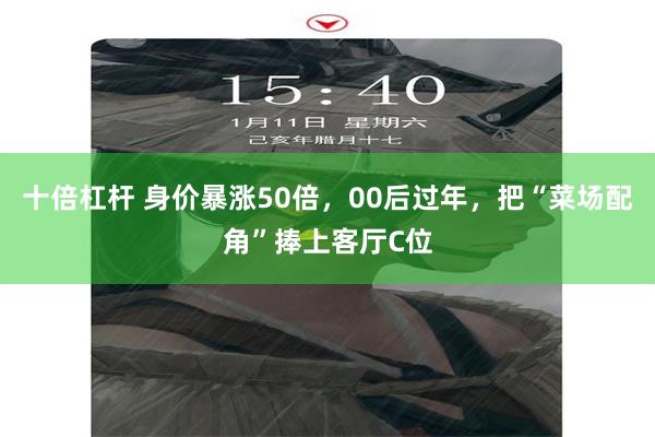 十倍杠杆 身价暴涨50倍，00后过年，把“菜场配角”捧上客厅C位