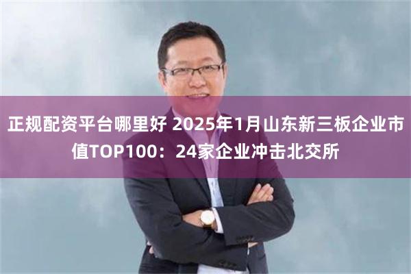 正规配资平台哪里好 2025年1月山东新三板企业市值TOP100：24家企业冲击北交所