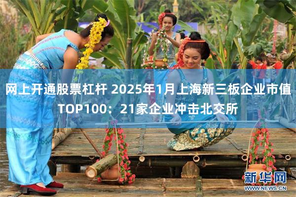 网上开通股票杠杆 2025年1月上海新三板企业市值TOP100：21家企业冲击北交所
