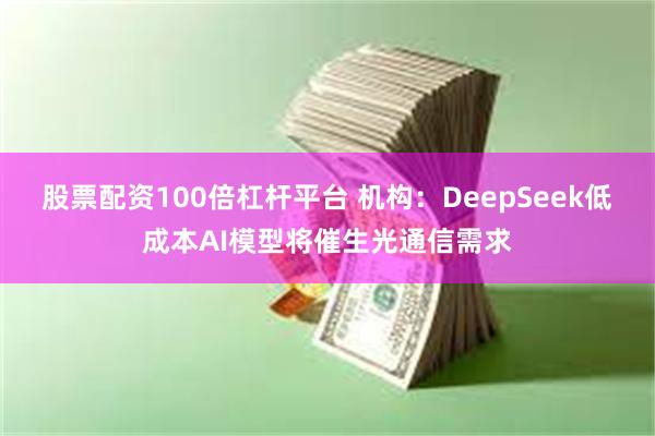 股票配资100倍杠杆平台 机构：DeepSeek低成本AI模型将催生光通信需求