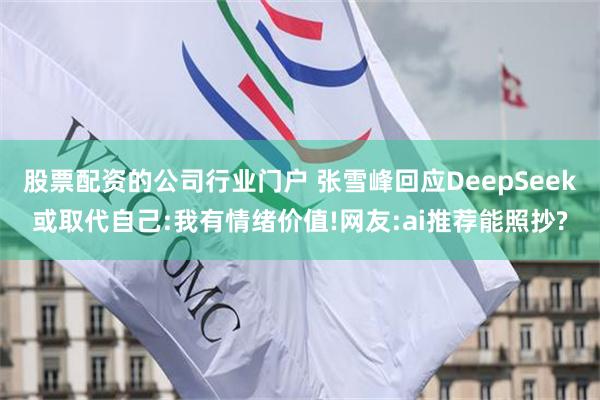 股票配资的公司行业门户 张雪峰回应DeepSeek或取代自己:我有情绪价值!网友:ai推荐能照抄?