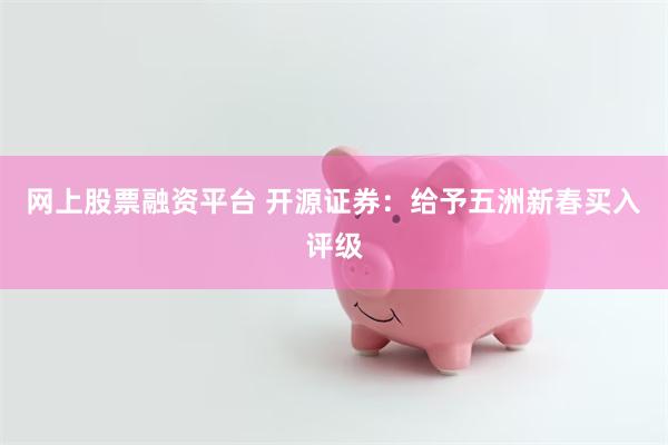 网上股票融资平台 开源证券：给予五洲新春买入评级