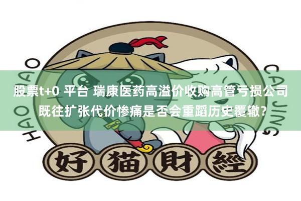 股票t+0 平台 瑞康医药高溢价收购高管亏损公司 既往扩张代价惨痛是否会重蹈历史覆辙？