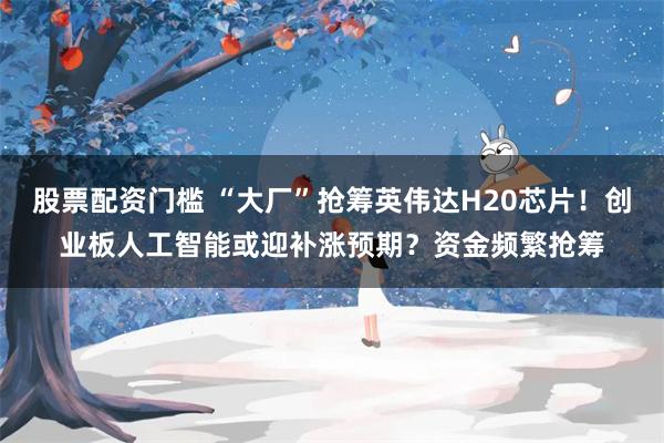 股票配资门槛 “大厂”抢筹英伟达H20芯片！创业板人工智能或迎补涨预期？资金频繁抢筹