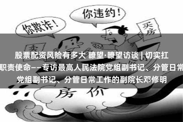 股票配资风险有多大 瞭望·瞭望访谈 | 切实扛起维护社会公平正义职责使命——专访最高人民法院党组副书记、分管日常工作的副院长邓修明