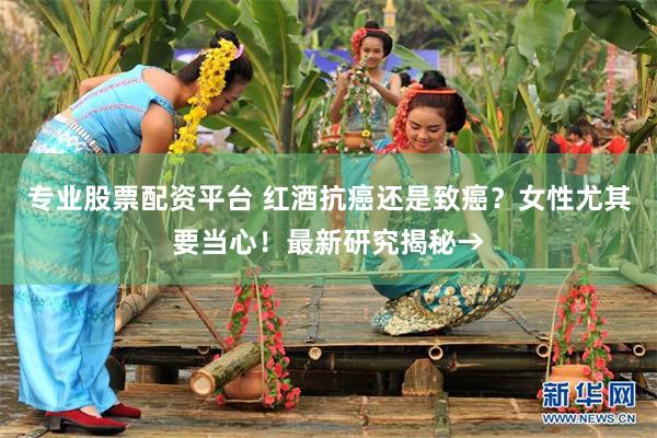 专业股票配资平台 红酒抗癌还是致癌？女性尤其要当心！最新研究揭秘→