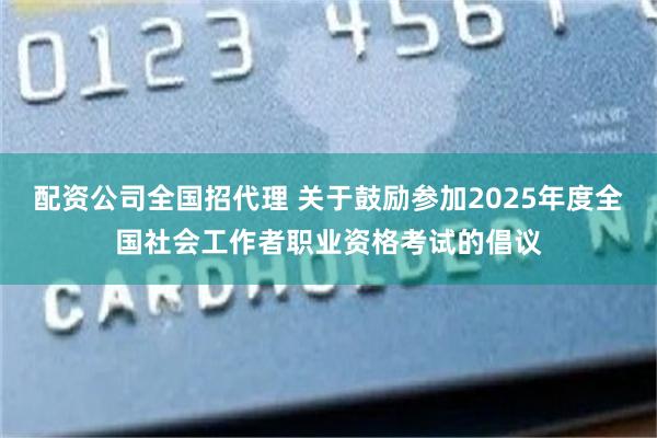 配资公司全国招代理 关于鼓励参加2025年度全国社会工作者职业资格考试的倡议