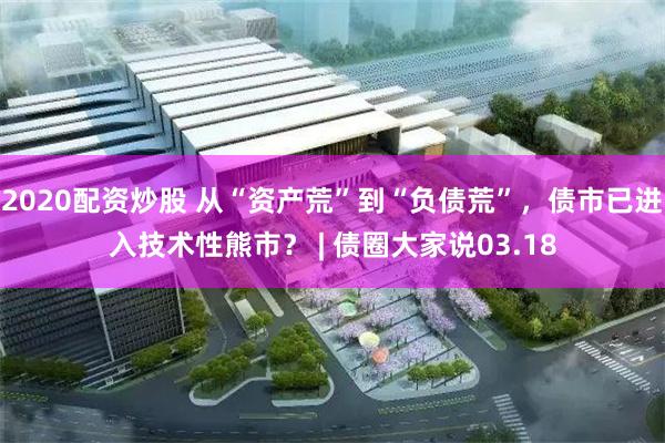 2020配资炒股 从“资产荒”到“负债荒”，债市已进入技术性熊市？ | 债圈大家说03.18
