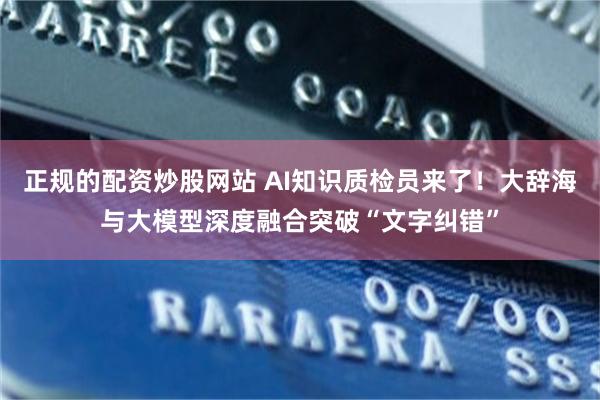 正规的配资炒股网站 AI知识质检员来了！大辞海与大模型深度融合突破“文字纠错”