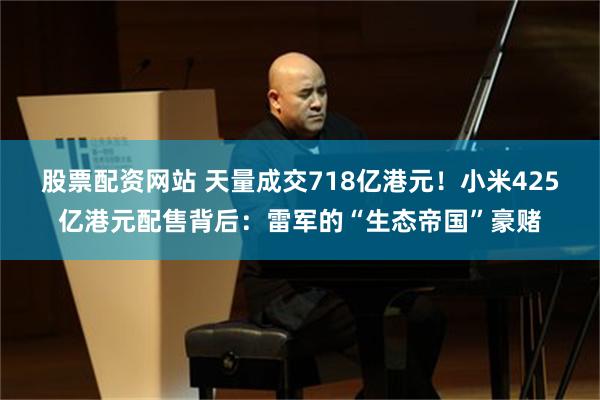 股票配资网站 天量成交718亿港元！小米425亿港元配售背后：雷军的“生态帝国”豪赌