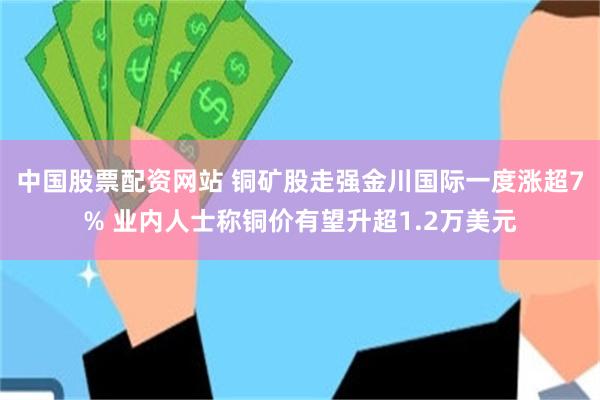 中国股票配资网站 铜矿股走强金川国际一度涨超7% 业内人士称铜价有望升超1.2万美元