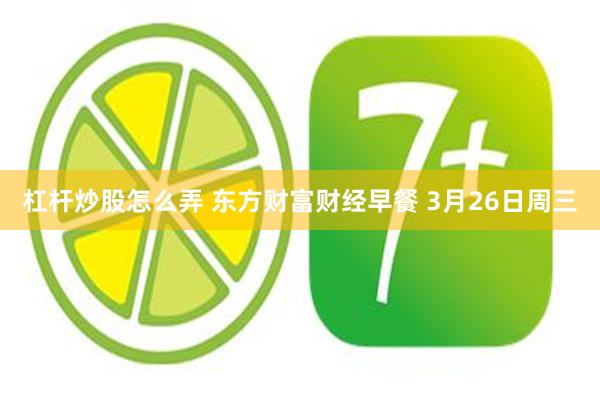 杠杆炒股怎么弄 东方财富财经早餐 3月26日周三