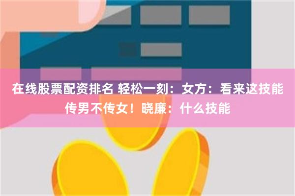 在线股票配资排名 轻松一刻：女方：看来这技能传男不传女！晓廉：什么技能