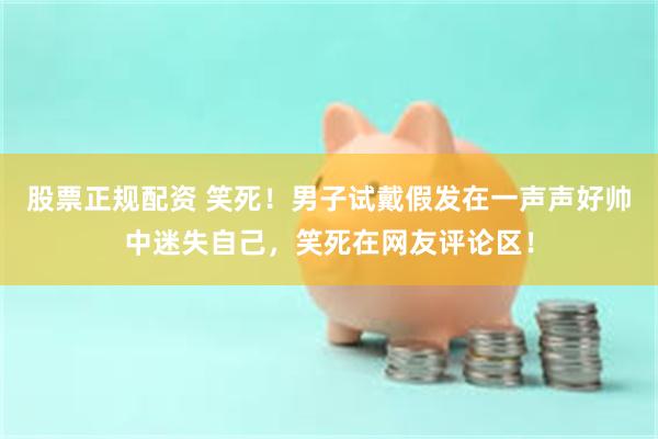 股票正规配资 笑死！男子试戴假发在一声声好帅中迷失自己，笑死在网友评论区！