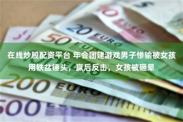 在线炒股配资平台 年会团建游戏男子惨输被女孩用铁盆锤头，赢后反击，女孩被砸晕
