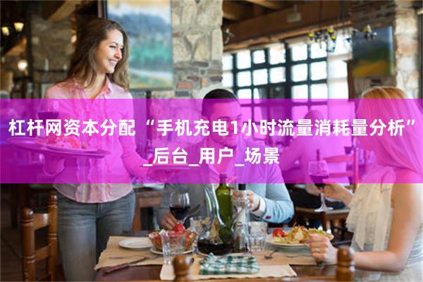 杠杆网资本分配 “手机充电1小时流量消耗量分析”_后台_用户_场景