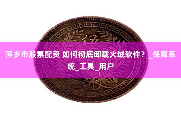 萍乡市股票配资 如何彻底卸载火绒软件？_保障系统_工具_用户