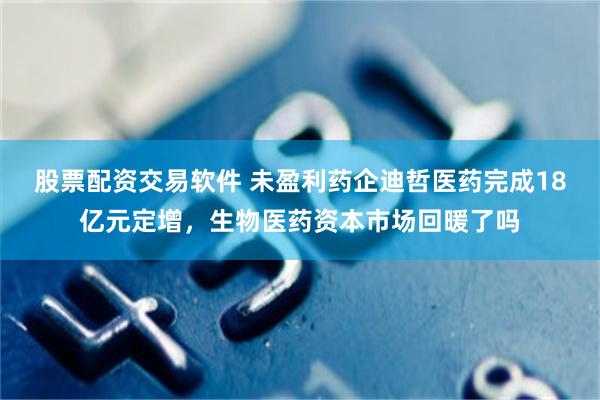 股票配资交易软件 未盈利药企迪哲医药完成18亿元定增，生物医药资本市场回暖了吗