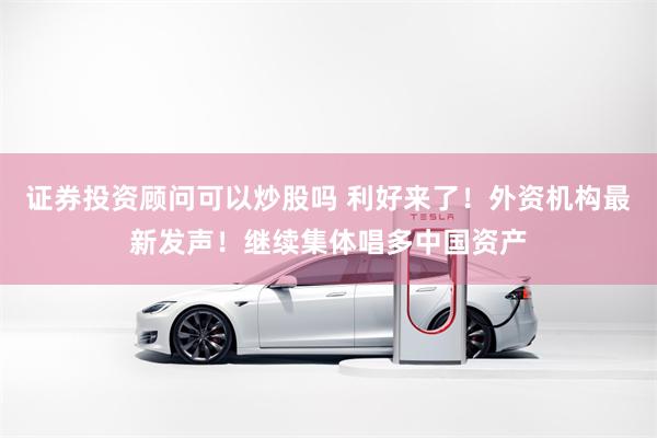证券投资顾问可以炒股吗 利好来了！外资机构最新发声！继续集体唱多中国资产