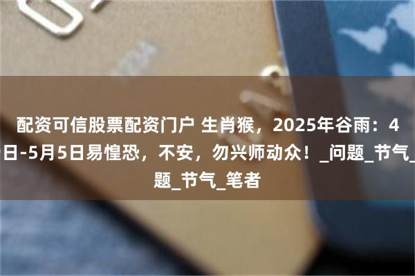 配资可信股票配资门户 生肖猴，2025年谷雨：4月19日-5月5日易惶恐，不安，勿兴师动众！_问题_节气_笔者