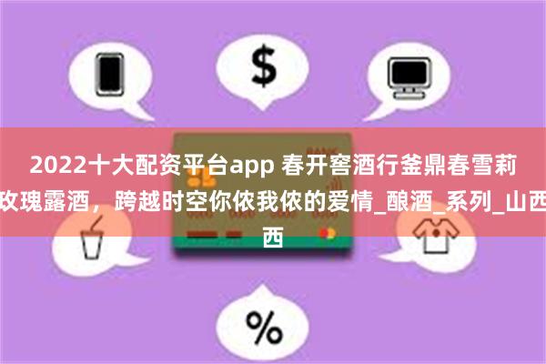 2022十大配资平台app 春开窖酒行釜鼎春雪莉玫瑰露酒，跨越时空你侬我侬的爱情_酿酒_系列_山西