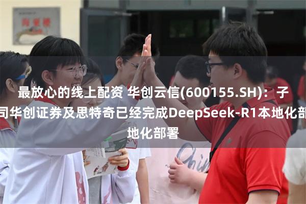 最放心的线上配资 华创云信(600155.SH)：子公司华创证券及思特奇已经完成DeepSeek-R1本地化部署
