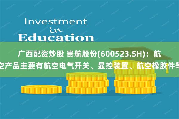 广西配资炒股 贵航股份(600523.SH)：航空产品主要有航空电气开关、显控装置、航空橡胶件等