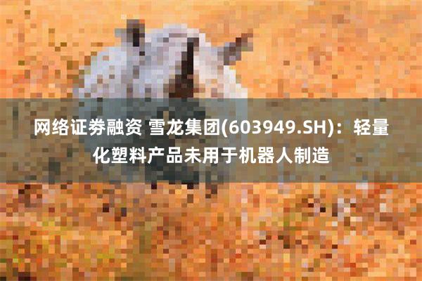 网络证劵融资 雪龙集团(603949.SH)：轻量化塑料产品未用于机器人制造